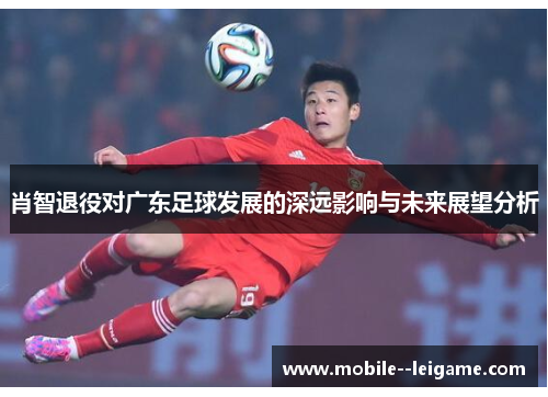 肖智退役对广东足球发展的深远影响与未来展望分析