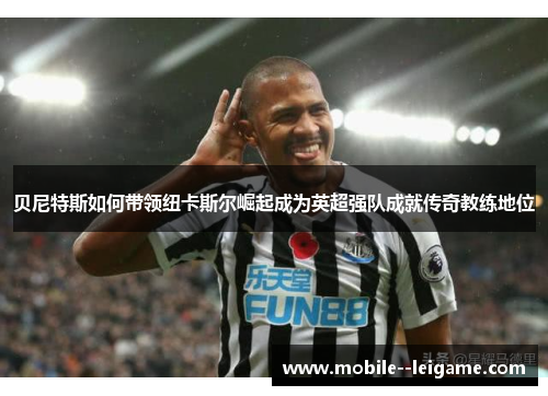 贝尼特斯如何带领纽卡斯尔崛起成为英超强队成就传奇教练地位