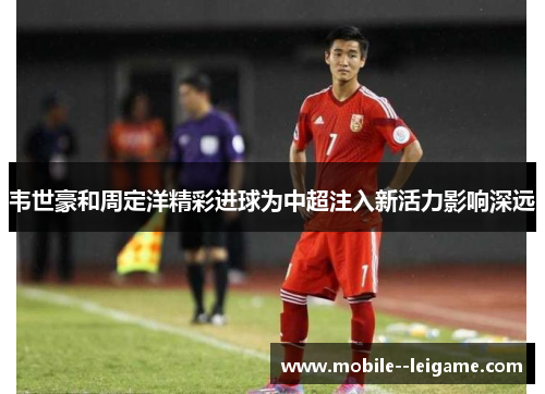 韦世豪和周定洋精彩进球为中超注入新活力影响深远