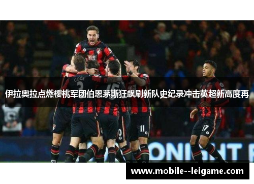 伊拉奥拉点燃樱桃军团伯恩茅斯狂飙刷新队史纪录冲击英超新高度再