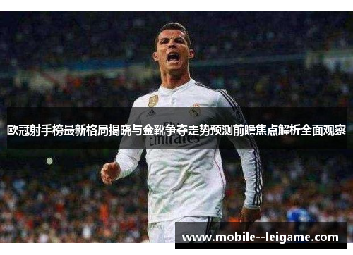 欧冠射手榜最新格局揭晓与金靴争夺走势预测前瞻焦点解析全面观察